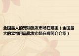 全国最大的宠物批发市场在哪里（全国最大的宠物用品批发市场在哪简介介绍）