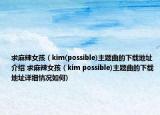 求麻辣女孩（kim(possible)主题曲的下载地址介绍 求麻辣女孩（kim possible)主题曲的下载地址详细情况如何)