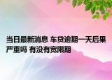 当日最新消息 车贷逾期一天后果严重吗 有没有宽限期