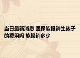 当日最新消息 医保能报销生孩子的费用吗 能报销多少