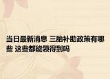 当日最新消息 三胎补助政策有哪些 这些都能领得到吗