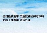 当日最新消息 灵活就业社保可以转为职工社保吗 怎么办理