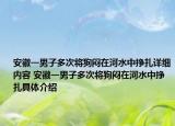 安徽一男子多次将狗闷在河水中挣扎详细内容 安徽一男子多次将狗闷在河水中挣扎具体介绍