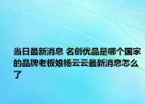 当日最新消息 名创优品是哪个国家的品牌老板娘杨云云最新消息怎么了