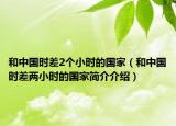 和中国时差2个小时的国家（和中国时差两小时的国家简介介绍）