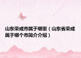 山东荣成市属于哪里（山东省荣成属于哪个市简介介绍）