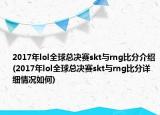 2017年lol全球总决赛skt与rng比分介绍(2017年lol全球总决赛skt与rng比分详细情况如何)