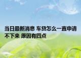 当日最新消息 车贷怎么一直申请不下来 原因有四点