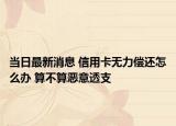 当日最新消息 信用卡无力偿还怎么办 算不算恶意透支