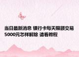 当日最新消息 银行卡每天限额交易5000元怎样解除 请看教程