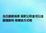 当日最新消息 离职公积金可以全额提取吗 有哪些方式呢