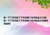说一下丁宇杰和丁子杰这两个名字的含义介绍(说一下丁宇杰和丁子杰这两个名字的含义详细情况如何)