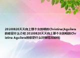 20100820天天向上那个女的唱的Christina(Aguilera的歌是什么介绍 20100820天天向上那个女的唱的Christina Aguilera的歌是什么详细情况如何)