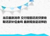 当日最新消息 交行提前还房贷要收取还款补偿金吗 最新规定是这样的