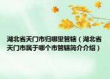 湖北省天门市归哪里管辖（湖北省天门市属于哪个市管辖简介介绍）