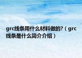 grc线条用什么材料做的?（grc线条是什么简介介绍）