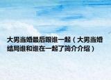 大男当婚最后跟谁一起（大男当婚结局谁和谁在一起了简介介绍）