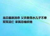 当日最新消息 父亲救落水儿子不幸双双溺亡 家属悲痛欲绝