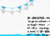 读一读补全对话—Mum.(is it?—   7:30.   to go to school.—OK. Mum.—   is your bag?—Here   .—Where's your book?—It's   my bag. Bye, Mum.