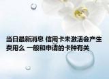 当日最新消息 信用卡未激活会产生费用么 一般和申请的卡种有关