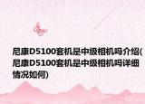 尼康D5100套机是中级相机吗介绍(尼康D5100套机是中级相机吗详细情况如何)