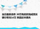 当日最新消息 30万购房款烧成黑炭银行帮兑14万 挽回近半损失