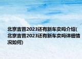 北京吉普2023还有新车卖吗介绍(北京吉普2023还有新车卖吗详细情况如何)