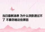 当日最新消息 为什么贷款通过不了 不要忽略这些原因
