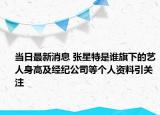 当日最新消息 张星特是谁旗下的艺人身高及经纪公司等个人资料引关注