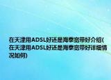 在天津用ADSL好还是海泰宽带好介绍(在天津用ADSL好还是海泰宽带好详细情况如何)