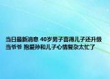 当日最新消息 40岁男子喜得儿子还升级当爷爷 抱爱孙和儿子心情复杂太忙了