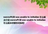 warcraft(III was unable to initialize 怎么解决介绍 warcraft III was unable to initialize 怎么解决详细情况如何)