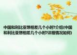 中国和利比亚想相差几个小时?介绍(中国和利比亚想相差几个小时?详细情况如何)