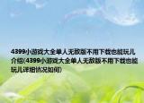 4399小游戏大全单人无敌版不用下载也能玩儿介绍(4399小游戏大全单人无敌版不用下载也能玩儿详细情况如何)