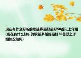 现在有什么好听的歌越多越好最好50首以上介绍(现在有什么好听的歌越多越好最好50首以上详细情况如何)