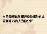 当日最新消息 银行贷款哪种方式更划算 行内人为你分析