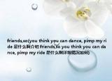 friends,so(you think you can dance, pimp my ride 是什么啊介绍 friends,so you think you can dance, pimp my ride 是什么啊详细情况如何)