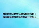 百荣附近还有什么批发服装市场（百荣服装批发市场在哪简介介绍）