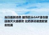 当日最新消息 服饰巨头GAP清仓撤店连灭火器都卖 比奶茶还便宜赶紧去捡漏