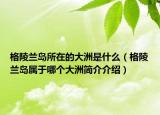 格陵兰岛所在的大洲是什么（格陵兰岛属于哪个大洲简介介绍）