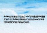 dnf90影舞者烈刃套加点?dnf影舞者烈刃9搭配武器介绍(dnf90影舞者烈刃套加点?dnf影舞者烈刃9搭配武器详细情况如何)