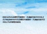 DNF44升45去哪里升级最快一天满疲劳能升百分比之几介绍(DNF44升45去哪里升级最快一天满疲劳能升百分比之几详细情况如何)