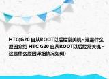 HTC(G20 自从ROOT以后经常关机~这是什么原因介绍 HTC G20 自从ROOT以后经常关机~这是什么原因详细情况如何)