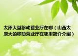 太原大型移动营业厅在哪（山西太原大的移动营业厅在哪里简介介绍）