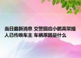 当日最新消息 交警回应小鹏高架撞人已传唤车主 车祸原因是什么
