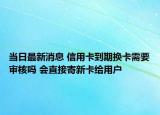 当日最新消息 信用卡到期换卡需要审核吗 会直接寄新卡给用户