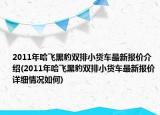 2011年哈飞黑豹双排小货车最新报价介绍(2011年哈飞黑豹双排小货车最新报价详细情况如何)