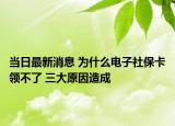 当日最新消息 为什么电子社保卡领不了 三大原因造成