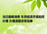 当日最新消息 车贷结清手续如何办理 办理流程非常简单