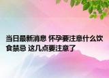 当日最新消息 怀孕要注意什么饮食禁忌 这几点要注意了